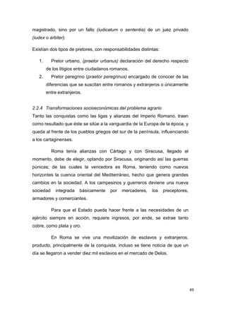 49
magistrado, sino por un fallo (iudicatum o sententia) de un juez privado
(iudex o arbiter).
Existían dos tipos de pretores, con responsabilidades distintas:
1. Pretor urbano, (praetor urbanus) declaración del derecho respecto
de los litigios entre ciudadanos romanos.
2. Pretor peregrino (praetor peregrinus) encargado de conocer de las
diferencias que se suscitan entre romanos y extranjeros o únicamente
entre extranjeros.
2.2.4 Transformaciones socioeconómicas del problema agrario
Tanto las conquistas como las ligas y alianzas del Imperio Romano, traen
como resultado que éste se sitúe a la vanguardia de la Europa de la época, y
queda al frente de los pueblos griegos del sur de la península, influenciando
a los cartaginenses.
Roma tenía alianzas con Cártago y con Siracusa, llegado el
momento, debe de elegir, optando por Siracusa, originando así las guerras
púnicas; de las cuales la vencedora es Roma, teniendo como nuevos
horizontes la cuenca oriental del Mediterráneo, hecho que genera grandes
cambios en la sociedad. A los campesinos y guerreros deviene una nueva
sociedad integrada básicamente por mercaderes, los preceptores,
armadores y comerciantes.
Para que el Estado pueda hacer frente a las necesidades de un
ejército siempre en acción, requiere ingresos, por ende, se extrae tanto
cobre, como plata y oro.
En Roma se vive una movilización de esclavos y extranjeros,
producto, principalmente de la conquista, incluso se tiene noticia de que un
día se llegaron a vender diez mil esclavos en el mercado de Delos.
 