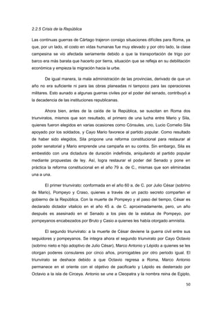 50
2.2.5 Crisis de la República
Las continuas guerras de Cártago trajeron consigo situaciones difíciles para Roma, ya
que, por un lado, el costo en vidas humanas fue muy elevado y por otro lado, la clase
campesina se vio afectada seriamente debido a que la transportación de trigo por
barco era más barata que hacerlo por tierra, situación que se refleja en su debilitación
económica y empieza la migración hacia la urbe.
De igual manera, la mala administración de las provincias, derivado de que un
año no era suficiente ni para las obras planeadas ni tampoco para las operaciones
militares. Esto aunado a algunas guerras civiles por el poder del senado, contribuyó a
la decadencia de las instituciones republicanas.
Ahora bien, antes de la caída de la República, se suscitan en Roma dos
triunviratos, mismos que son resultado, el primero de una lucha entre Mario y Sila,
quienes fueron elegidos en varias ocasiones como Cónsules, uno, Lucio Cornelio Sila
apoyado por los soldados, y Cayo Mario favorece al partido popular. Como resultado
de haber sido elegidos, Sila propone una reforma constitucional para restaurar al
poder senatorial y Mario emprende una campaña en su contra. Sin embargo, Sila es
embestido con una dictadura de duración indefinida, aniquilando al partido popular
mediante propuestas de ley. Así, logra restaurar el poder del Senado y pone en
práctica la reforma constitucional en el año 79 a. de C., mismas que son eliminadas
una a una.
El primer triunvirato: conformada en el año 60 a. de C. por Julio César (sobrino
de Mario), Pompeyo y Craso, quienes a través de un pacto secreto comparten el
gobierno de la República. Con la muerte de Pompeyo y el paso del tiempo, César es
declarado dictador vitalicio en el año 45 a. de C. aproximadamente, pero, un año
después es asesinado en el Senado a los pies de la estatua de Pompeyo, por
pompeyanos encabezados por Bruto y Casio a quienes les había otorgado amnistía.
El segundo triunvirato: a la muerte de César deviene la guerra civil entre sus
seguidores y pompeyanos. Se integra ahora el segundo triunvirato por Cayo Octavio
(sobrino nieto e hijo adoptivo de Julio César), Marco Antonio y Lépido a quienes se les
otorgan poderes consulares por cinco años, prorrogables por otro periodo igual. El
triunvirato se deshace debido a que Octavio regresa a Roma, Marco Antonio
permanece en el oriente con el objetivo de pacificarlo y Lépido es desterrado por
Octavio a la isla de Circeya. Antonio se une a Cleopatra y la nombra reina de Egipto,
 