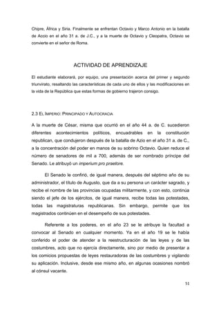 51
Chipre, África y Siria. Finalmente se enfrentan Octavio y Marco Antonio en la batalla
de Accio en el año 31 a. de J.C., y a la muerte de Octavio y Cleopatra, Octavio se
convierte en el señor de Roma.
ACTIVIDAD DE APRENDIZAJE
El estudiante elaborará, por equipo, una presentación acerca del primer y segundo
triunvirato, resaltando las características de cada uno de ellos y las modificaciones en
la vida de la República que estas formas de gobierno trajeron consigo.
2.3 EL IMPERIO: PRINCIPADO Y AUTOCRACIA
A la muerte de César, misma que ocurrió en el año 44 a. de C. sucedieron
diferentes acontecimientos políticos, encuadrables en la constitución
republican, que condujeron después de la batalla de Azio en el año 31 a. de C.,
a la concentración del poder en manos de su sobrino Octavio. Quien reduce el
número de senadores de mil a 700, además de ser nombrado príncipe del
Senado. Le atribuyó un imperium pro praetore.
El Senado le confirió, de igual manera, después del séptimo año de su
administrador, el título de Augusto, que da a su persona un carácter sagrado, y
recibe el nombre de las provincias ocupadas militarmente, y con esto, continúa
siendo el jefe de los ejércitos, de igual manera, recibe todas las potestades,
todas las magistraturas republicanas. Sin embargo, permite que los
magistrados continúen en el desempeño de sus potestades.
Referente a los poderes, en el año 23 se le atribuye la facultad a
convocar al Senado en cualquier momento. Ya en el año 19 se le había
conferido el poder de atender a la reestructuración de las leyes y de las
costumbres, acto que no ejercía directamente, sino por medio de presentar a
los comicios propuestas de leyes restauradoras de las costumbres y vigilando
su aplicación. Inclusive, desde ese mismo año, en algunas ocasiones nombró
al cónsul vacante.
 