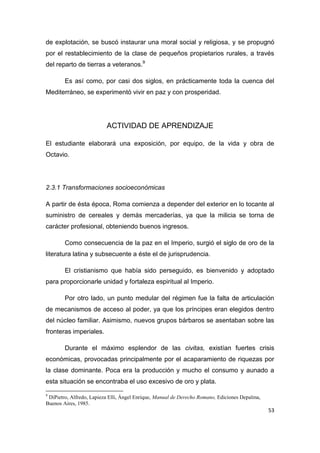 53
de explotación, se buscó instaurar una moral social y religiosa, y se propugnó
por el restablecimiento de la clase de pequeños propietarios rurales, a través
del reparto de tierras a veteranos.9
Es así como, por casi dos siglos, en prácticamente toda la cuenca del
Mediterráneo, se experimentó vivir en paz y con prosperidad.
ACTIVIDAD DE APRENDIZAJE
El estudiante elaborará una exposición, por equipo, de la vida y obra de
Octavio.
2.3.1 Transformaciones socioeconómicas
A partir de ésta época, Roma comienza a depender del exterior en lo tocante al
suministro de cereales y demás mercaderías, ya que la milicia se torna de
carácter profesional, obteniendo buenos ingresos.
Como consecuencia de la paz en el Imperio, surgió el siglo de oro de la
literatura latina y subsecuente a éste el de jurisprudencia.
El cristianismo que había sido perseguido, es bienvenido y adoptado
para proporcionarle unidad y fortaleza espiritual al Imperio.
Por otro lado, un punto medular del régimen fue la falta de articulación
de mecanismos de acceso al poder, ya que los príncipes eran elegidos dentro
del núcleo familiar. Asimismo, nuevos grupos bárbaros se asentaban sobre las
fronteras imperiales.
Durante el máximo esplendor de las civitas, existían fuertes crisis
económicas, provocadas principalmente por el acaparamiento de riquezas por
la clase dominante. Poca era la producción y mucho el consumo y aunado a
esta situación se encontraba el uso excesivo de oro y plata.
9
DiPietro, Alfredo, Lapieza Elli, Ángel Enrique, Manual de Derecho Romano, Ediciones Depalma,
Buenos Aires, 1985.
 