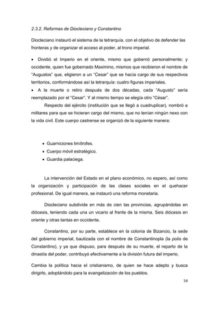 54
2.3.2. Reformas de Diocleciano y Constantino
Diocleciano instauró el sistema de la tetrarquía, con el objetivo de defender las
fronteras y de organizar el acceso al poder, al trono imperial.
 Dividió el Imperio en el oriente, mismo que gobernó personalmente; y
occidente, quien fue gobernado Maximino, mismos que recibieron el nombre de
“Augustos” que, eligieron a un “Cesar” que se hacía cargo de sus respectivos
territorios, conformándose así la tetrarquía: cuatro figuras imperiales.
 A la muerte o retiro después de dos décadas, cada “Augusto” sería
reemplazado por el “Cesar”. Y al mismo tiempo se elegía otro “César”.
Respecto del ejército (institución que se llegó a cuadruplicar), nombró a
militares para que se hicieran cargo del mismo, que no tenían ningún nexo con
la vida civil. Este cuerpo castrense se organizó de la siguiente manera:
 Guarniciones limítrofes.
 Cuerpo móvil estratégico.
 Guardia palaciega.
La intervención del Estado en el plano económico, no espero, así como
la organización y participación de las clases sociales en el quehacer
profesional. De igual manera, se instauró una reforma monetaria.
Diocleciano subdivide en más de cien las provincias, agrupándolas en
diócesis, teniendo cada una un vicario al frente de la misma. Seis diócesis en
oriente y otras tantas en occidente.
Constantino, por su parte, establece en la colonia de Bizancio, la sede
del gobierno imperial, bautizada con el nombre de Constantinopla (la polis de
Constantino), y ya que dispuso, para después de su muerte, el reparto de la
dinastía del poder, contribuyó efectivamente a la división futura del imperio.
Cambia la política hacia el cristianismo, de quien se hace adepto y busca
dirigirlo, adoptándolo para la evangelización de los pueblos.
 