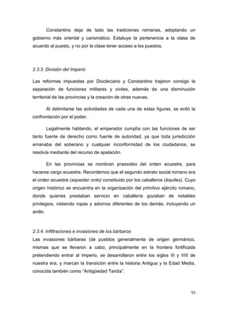 55
Constantino deja de lado las tradiciones romanas, adoptando un
gobierno más oriental y carismático. Estatuye la pertenencia a la clase de
acuerdo al puesto, y no por la clase tener acceso a los puestos.
2.3.3. División del Imperio
Las reformas impuestas por Diocleciano y Constantino trajeron consigo la
separación de funciones militares y civiles, además de una disminución
territorial de las provincias y la creación de otras nuevas.
Al delimitarse las actividades de cada una de estas figuras, se evitó la
confrontación por el poder.
Legalmente hablando, el emperador cumplía con las funciones de ser
tanto fuente de derecho como fuente de autoridad, ya que toda jurisdicción
emanaba del soberano y cualquier inconformidad de los ciudadanos, se
resolvía mediante del recurso de apelación.
En las provincias se nombran praesides del orden ecuestre, para
hacerse cargo ecuestre. Recordemos que el segundo estrato social romano era
el orden ecuestre (equester ordo) constituido por los caballeros (équites). Cuyo
origen histórico se encuentra en la organización del primitivo ejército romano,
donde quienes prestaban servicio en caballería gozaban de notables
privilegios, vistiendo ropas y adornos diferentes de los demás, incluyendo un
anillo.
2.3.4. Infiltraciones e invasiones de los bárbaros
Las invasiones bárbaras (de pueblos generalmente de origen germánico,
mismas que se llevaron a cabo, principalmente en la frontera fortificada
pretendiendo entrar al Imperio, se desarrollaron entre los siglos III y VIII de
nuestra era, y marcan la transición entre la historia Antigua y la Edad Media,
conocida también como “Antigüedad Tardía”.
 
