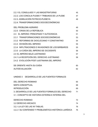 3
2.2.1 EL CONSULADO Y LAS MAGISTRATURAS 45
2.2.2. LOS CONCILIA PLEBIS Y TRIBUNOS DE LA PLEBE 47
2.2.3. ASIMILACIÓN PATRICIO-PLEBEYA 48
2.2.4. TRANSFORMACIONES SOCIOECONÓMICAS
DEL PROBLEMA AGRARIO 49
2.2.5 CRISIS DE LA REPÚBLICA 50
2.3 EL IMPERIO: PRINCIPADO Y AUTOCRACIA 51
2.3.1 TRANSFORMACIONES SOCIOECONÓMICAS 53
2.3.2 REFORMAS DE DIOCLECIANO Y CONSTANTINO 54
2.3.3 DIVISIÓN DEL IMPERIO 55
2.3.4 INFILTRACIONES E INVASIONES DE LOS BÁRBAROS 55
2.3.5 LA CAÍDA DEL IMPERIO DE OCCIDENTE 56
2.4 EL IMPERIO BAJO JUSTINIANO 57
2.4.1 LA RECEPCIÓN DEL DERECHO JUSTINIANO 58
2.4.2 EVOLUCIÓN POST-JUSTINIANA DEL IMPERIO
DE ORIENTE HASTA SU CAÍDA 60
AUTOEVALUACIÓN 62
UNIDAD 3 DESARROLLO DE LAS FUENTES FORMALES
DEL DERECHO ROMANO 65
MAPA CONCEPTUAL 68
INTRODUCCIÓN 69
3. DESARROLLO DE LAS FUENTES FORMALES DEL DERECHO 71
3.1. CONCEPTO DE HISTORIA EXTERNA E INTERNA DEL
DERECHO ROMANO 73
3.2 DERECHO ARCAICO 74
3.2.1 LA LEY DE LAS XII TABLAS. 76
3.2.2.1 SU CONTENIDO Y PROBLEMÁTICA HISTÓRICA JURÍDICA 76
 