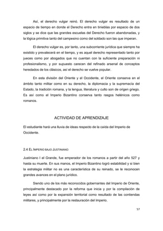 57
Así, el derecho vulgar reinó. El derecho vulgar es resultado de un
espacio de tiempo en donde el Derecho entra en tinieblas por espacio de dos
siglos y se dice que las grandes escuelas del Derecho fueron abandonadas, y
la lógica primitiva tanto del campesino como del soldado son las que imperan.
El derecho vulgar es, por tanto, una subcorriente jurídica que siempre ha
existido y prevalecerá en el tiempo, y es aquel derecho representado tanto por
jueces como por abogados que no cuentan con la suficiente preparación ni
profesionalismo, y por supuesto carecen del refinado arsenal de conceptos
heredados de los clásicos, así el derecho se vuelve popular.
En esta división del Oriente y el Occidente, el Oriente conserva en el
ámbito tanto militar como en su derecho, la diplomacia y la supremacía del
Estado, la tradición romana, y la lengua, literatura y culto son de origen griego.
Es así como el Imperio Bizantino conserva tanto rasgos helénicos como
romanos.
ACTIVIDAD DE APRENDIZAJE
El estudiante hará una lluvia de ideas respecto de la caída del Imperio de
Occidente.
2.4 EL IMPERIO BAJO JUSTINIANO
Justiniano I el Grande, fue emperador de los romanos a partir del año 527 y
hasta su muerte. En sus manos, el Imperio Bizantino logró estabilidad y si bien
la estrategia militar no es una característica de su reinado, se le reconocen
grandes avances en el plano jurídico.
Siendo uno de los más reconocidos gobernantes del Imperio de Oriente,
principalmente destacado por la reforma que inicia y por la compilación de
leyes así como por la expansión territorial como resultado de las contiendas
militares, y principalmente por la restauración del Imperio.
 