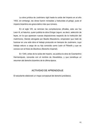 61
La obra jurídica de Justiniano rigió hasta la caída del Imperio en el año
1453, sin embargo, las obras fueron revisadas y traducidas al griego, pues el
imperio bizantino era greco-latino más que romano.
En el siglo VIII, se reinician las compilaciones oficiales, esta vez fue
Leon III, el Isáurico, quien publica la obra Ecloga Legum, es decir, selección de
leyes, en la que aparecen nuevas disposiciones respecto de la institución del
matrimonio. Siendo abrogada por Basilio Macedonio, emperador que trató de
fusionar en una sola obra el trabajo producido en tiempos de Justiniano, cuyo
trabajo estuvo a cargo de su hijo conocido como León el Filósofo y que se
conoce con el título de Basílicos (Derecho imperial).
En 1345, antes de la caída del imperio, se publica la obra de Cosntantino
Hermenópulo, conocida con el nombre de Hexabiblos, y que constituye un
resumen del derecho bizantino de la última época.
ACTIVIDAD DE APRENDIZAJE
El estudiante elaborará un mapa conceptual del derecho preclásico.
 