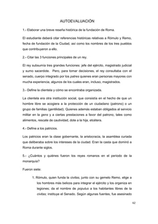 62
AUTOEVALUACIÓN
1.- Elaborar una breve reseña histórica de la fundación de Roma.
El estudiante deberá citar referencias históricas relativas a Rómulo y Remo,
fecha de fundación de la Ciudad, así como los nombres de los tres pueblos
que contribuyeron a ello.
2.- Citar las 3 funciones principales de un rey.
El rey subsumía tres grandes funciones: jefe del ejército, magistrado judicial
y sumo sacerdote. Pero, para tomar decisiones, el rey consultaba con el
senado, cuerpo integrado por los patres quienes eran personas mayores con
mucha experiencia, algunos de los cuales eran, incluso, magistrados.
3.- Define la clientela y cómo se encontraba organizada.
La clientela era otra institución social, que consistía en el hecho de que un
hombre libre se acogiera a la protección de un ciudadano (patrono) o un
grupo de familias (gentilidad). Quienes además estaban obligados al servicio
militar en la gens y a ciertas prestaciones a favor del patrono, tales como
alimentos, rescate de cautividad, dote a la hija, etcétera.
4.- Define a los patricios.
Los patricios eran la clase gobernante, la aristocracia, la asamblea curiada
que deliberaba sobre los intereses de la ciudad. Eran la casta que dominó a
Roma durante siglos.
5.- ¿Cuántos y quiénes fueron los reyes romanos en el periodo de la
monarquía?
Fueron siete:
1. Rómulo, quien funda la civitas, junto con su gemelo Remo, elige a
los hombres más belicos para integrar el ejército y los organiza en
legiones; da el nombre de populus a los habitantes libres de la
civitas; instituye el Senado. Según algunas fuentes, fue asesinado
 