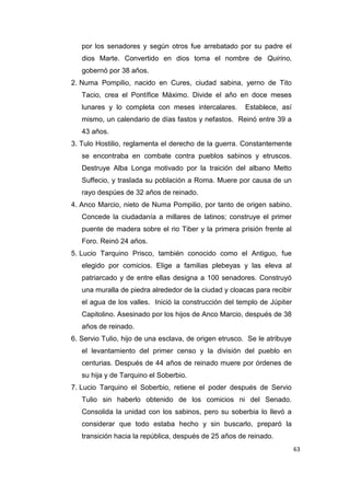 63
por los senadores y según otros fue arrebatado por su padre el
dios Marte. Convertido en dios toma el nombre de Quirino,
gobernó por 38 años.
2. Numa Pompilio, nacido en Cures, ciudad sabina, yerno de Tito
Tacio, crea el Pontífice Máximo. Divide el año en doce meses
lunares y lo completa con meses intercalares. Establece, así
mismo, un calendario de días fastos y nefastos. Reinó entre 39 a
43 años.
3. Tulo Hostilio, reglamenta el derecho de la guerra. Constantemente
se encontraba en combate contra pueblos sabinos y etruscos.
Destruye Alba Longa motivado por la traición del albano Metto
Suffecio, y traslada su población a Roma. Muere por causa de un
rayo despúes de 32 años de reinado.
4. Anco Marcio, nieto de Numa Pompilio, por tanto de origen sabino.
Concede la ciudadanía a millares de latinos; construye el primer
puente de madera sobre el rio Tiber y la primera prisión frente al
Foro. Reinó 24 años.
5. Lucio Tarquino Prisco, también conocido como el Antiguo, fue
elegido por comicios. Elige a familias plebeyas y las eleva al
patriarcado y de entre ellas designa a 100 senadores. Construyó
una muralla de piedra alrededor de la ciudad y cloacas para recibir
el agua de los valles. Inició la construcción del templo de Júpiter
Capitolino. Asesinado por los hijos de Anco Marcio, después de 38
años de reinado.
6. Servio Tulio, hijo de una esclava, de origen etrusco. Se le atribuye
el levantamiento del primer censo y la división del pueblo en
centurias. Después de 44 años de reinado muere por órdenes de
su hija y de Tarquino el Soberbio.
7. Lucio Tarquino el Soberbio, retiene el poder después de Servio
Tulio sin haberlo obtenido de los comicios ni del Senado.
Consolida la unidad con los sabinos, pero su soberbia lo llevó a
considerar que todo estaba hecho y sin buscarlo, preparó la
transición hacia la república, después de 25 años de reinado.
 