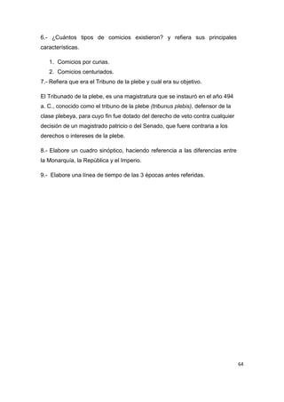 64
6.- ¿Cuántos tipos de comicios existieron? y refiera sus principales
características.
1. Comicios por curias.
2. Comicios centuriados.
7.- Refiera que era el Tribuno de la plebe y cuál era su objetivo.
El Tribunado de la plebe, es una magistratura que se instauró en el año 494
a. C., conocido como el tribuno de la plebe (tribunus plebis), defensor de la
clase plebeya, para cuyo fin fue dotado del derecho de veto contra cualquier
decisión de un magistrado patricio o del Senado, que fuere contraria a los
derechos o intereses de la plebe.
8.- Elabore un cuadro sinóptico, haciendo referencia a las diferencias entre
la Monarquía, la República y el Imperio.
9.- Elabore una línea de tiempo de las 3 épocas antes referidas.
 