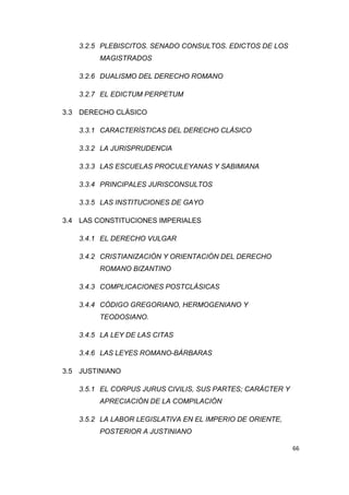 66
3.2.5 PLEBISCITOS. SENADO CONSULTOS. EDICTOS DE LOS
MAGISTRADOS
3.2.6 DUALISMO DEL DERECHO ROMANO
3.2.7 EL EDICTUM PERPETUM
3.3 DERECHO CLÁSICO
3.3.1 CARACTERÍSTICAS DEL DERECHO CLÁSICO
3.3.2 LA JURISPRUDENCIA
3.3.3 LAS ESCUELAS PROCULEYANAS Y SABIMIANA
3.3.4 PRINCIPALES JURISCONSULTOS
3.3.5 LAS INSTITUCIONES DE GAYO
3.4 LAS CONSTITUCIONES IMPERIALES
3.4.1 EL DERECHO VULGAR
3.4.2 CRISTIANIZACIÓN Y ORIENTACIÓN DEL DERECHO
ROMANO BIZANTINO
3.4.3 COMPLICACIONES POSTCLÁSICAS
3.4.4 CÓDIGO GREGORIANO, HERMOGENIANO Y
TEODOSIANO.
3.4.5 LA LEY DE LAS CITAS
3.4.6 LAS LEYES ROMANO-BÁRBARAS
3.5 JUSTINIANO
3.5.1 EL CORPUS JURUS CIVILIS, SUS PARTES; CARÁCTER Y
APRECIACIÓN DE LA COMPILACIÓN
3.5.2 LA LABOR LEGISLATIVA EN EL IMPERIO DE ORIENTE,
POSTERIOR A JUSTINIANO
 