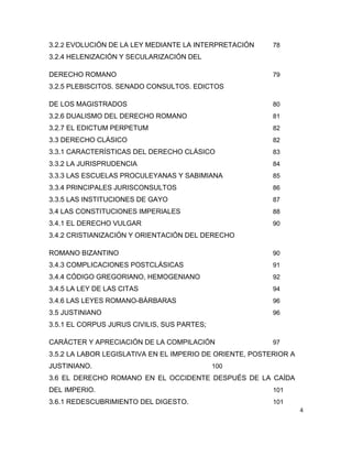4
3.2.2 EVOLUCIÓN DE LA LEY MEDIANTE LA INTERPRETACIÓN 78
3.2.4 HELENIZACIÓN Y SECULARIZACIÓN DEL
DERECHO ROMANO 79
3.2.5 PLEBISCITOS. SENADO CONSULTOS. EDICTOS
DE LOS MAGISTRADOS 80
3.2.6 DUALISMO DEL DERECHO ROMANO 81
3.2.7 EL EDICTUM PERPETUM 82
3.3 DERECHO CLÁSICO 82
3.3.1 CARACTERÍSTICAS DEL DERECHO CLÁSICO 83
3.3.2 LA JURISPRUDENCIA 84
3.3.3 LAS ESCUELAS PROCULEYANAS Y SABIMIANA 85
3.3.4 PRINCIPALES JURISCONSULTOS 86
3.3.5 LAS INSTITUCIONES DE GAYO 87
3.4 LAS CONSTITUCIONES IMPERIALES 88
3.4.1 EL DERECHO VULGAR 90
3.4.2 CRISTIANIZACIÓN Y ORIENTACIÓN DEL DERECHO
ROMANO BIZANTINO 90
3.4.3 COMPLICACIONES POSTCLÁSICAS 91
3.4.4 CÓDIGO GREGORIANO, HEMOGENIANO 92
3.4.5 LA LEY DE LAS CITAS 94
3.4.6 LAS LEYES ROMANO-BÁRBARAS 96
3.5 JUSTINIANO 96
3.5.1 EL CORPUS JURUS CIVILIS, SUS PARTES;
CARÁCTER Y APRECIACIÓN DE LA COMPILACIÓN 97
3.5.2 LA LABOR LEGISLATIVA EN EL IMPERIO DE ORIENTE, POSTERIOR A
JUSTINIANO. 100
3.6 EL DERECHO ROMANO EN EL OCCIDENTE DESPUÉS DE LA CAÍDA
DEL IMPERIO. 101
3.6.1 REDESCUBRIMIENTO DEL DIGESTO. 101
 