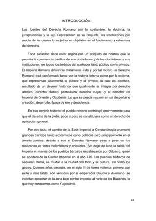 69
INTRODUCCIÓN
Las fuentes del Derecho Romano son la costumbre, la doctrina, la
jurisprudencia y la ley. Representan en su conjunto, las instituciones por
medio de las cuales lo subjetivo se objetivisa en el fundamento y estructura
del derecho.
Toda sociedad debe estar regida por un conjunto de normas que le
permita la convivencia pacífica de sus ciudadanos y de los ciudadanos y sus
instituciones, en todos los ámbitos del quehacer tanto público como privado.
El Imperio Romano diferencia claramente esto y por tal motivo, el Derecho
Romano está conformado tanto por la historia interna como por la externa,
que representan justamente lo público y lo privado, lo cual es, además,
resultado de un devenir histórico que igualmente se integra por derecho
arcaico, derecho clásico, postclásico, derecho vulgar, y el derecho del
Imperio de Oriente y Occidente. Lo que se puede resumir en un despertar o
creación, desarrollo, época de oro y decadencia.
En ese devenir histórico el pueblo romano contribuyó enormemente para
que el derecho de la plebe, poco a poco se constituyera como un derecho de
aplicación general.
Por otro lado, el cambio de la Sede Imperial a Constantinopla promovió
grandes cambios tanto económicos como políticos pero principalmente en el
ámbito jurídico, debido a que el Derecho Romano, poco a poco se fue
matizando de tintes helenísticos y orientales. Sin dejar de lado la caída del
Imperio en manos de los pueblos bárbaros encabezados por Odoacro, quien
se apodera de la Ciudad Imperial en el año 476. Los pueblos bárbaros no
saquean Roma, se mudan a la ciudad con todo y su cultura, así como los
godos. Quienes años después, en el siglo III de forma violenta, primero con
éxito y más tarde, son vencidos por el emperador Claudio y Aureliano, se
intentan apoderar de la zona bajo control imperial al norte de los Balcanes, lo
que hoy conocemos como Yugoslavia.
 