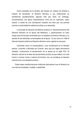 70
Como resultado de la división del Imperio en Imperio de Oriente e
Imperio de Occidente, el Derecho Romano y sus instituciones se
transforman paulatinamente, algunas más que otras, sin embargo,
encontraremos una figura importantísima como los es Justiniano, quien
ordenó, a través de una Constitución Imperial una obra que nos permite
conocer a profundidad la sabiduría jurídica y su desarrollo.
La Escuela de Derecho de Bolonia produce un reposicionamiento del
Derecho Romano en la época del Medioevo, y prácticamente no hubo
ningún país de Europa continental que no aceptara al Derecho Romano y su
estudio en las diferentes universidades de la época. Es así como en 1495 el
tribunal imperial confirma al Derecho Romano como vigente en ese país.
Corrientes como el Iusnaturalismo, cuyo fundamento es la filosofía
estoica, conocida y difundida por Cicerón, pero que por siglos permaneció
olvidado, revolucionan el pensamiento de la época en el siglo XVII. El
Derecho natural es la base del pensamiento jurídico ya que refiere a la vida
común e incluso moral y cultural del hombre. Así, se constituye al derecho
natural como una disciplina jurídica.
Todas estas transformaciones históricas demuestran que el Derecho es
una ciencia inacabada, mutable y redefinible.
 