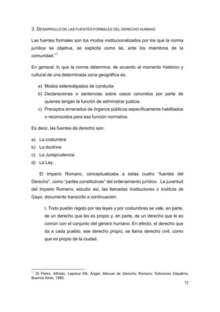 71
3. DESARROLLO DE LAS FUENTES FORMALES DEL DERECHO HUMANO
Las fuentes formales son los modos institucionalizados por los que la norma
jurídica se objetiva, se explicita como tal, ante los miembros de la
comunidad.11
En general, lo que la norma determina, de acuerdo al momento histórico y
cultural de una determinada zona geográfica es:
a) Modos estereotipados de conducta
b) Declaraciones o sentencias sobre casos concretos por parte de
quienes tengan la función de administrar justicia.
c) Preceptos emanados de órganos públicos específicamente habilitados
o reconocidos para esa función normativa.
Es decir, las fuentes de derecho son:
a) La costumbre
b) La doctrina
c) La Jurisprudencia
d) La Ley.
El Imperio Romano, conceptualizaba a estas cuatro “fuentes del
Derecho”, como “partes constitutivas” del ordenamiento jurídico. La juventud
del Imperio Romano, estudio así, las llamadas Instituciones o Instituta de
Gayo, documento transcrito a continuación:
I. Todo pueblo regido por las leyes y por costumbres se vale, en parte,
de un derecho que les es propio y, en parte, de un derecho que le es
común con el conjunto del género humano. En efecto, el derecho que
da a cada pueblo, ese derecho propio, se llama derecho civil, como
que es propio de la ciudad.
11
Di Pietro, Alfredo, Lapieza Elli, Ángel, Manual de Derecho Romano. Ediciones Depalma,
Buenos Aires, 1985.
 