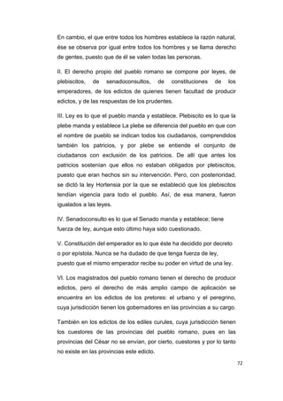 72
En cambio, el que entre todos los hombres establece la razón natural,
ése se observa por igual entre todos los hombres y se llama derecho
de gentes, puesto que de él se valen todas las personas.
II. El derecho propio del pueblo romano se compone por leyes, de
plebiscitos, de senadoconsultos, de constituciones de los
emperadores, de los edictos de quienes tienen facultad de producir
edictos, y de las respuestas de los prudentes.
III. Ley es lo que el pueblo manda y establece. Plebiscito es lo que la
plebe manda y establece La plebe se diferencia del pueblo en que con
el nombre de pueblo se indican todos los ciudadanos, comprendidos
también los patricios, y por plebe se entiende el conjunto de
ciudadanos con exclusión de los patricios. De allí que antes los
patricios sostenían que ellos no estaban obligados por plebiscitos,
puesto que eran hechos sin su intervención. Pero, con posterioridad,
se dictó la ley Hortensia por la que se estableció que los plebiscitos
tendían vigencia para todo el pueblo. Así, de esa manera, fueron
igualados a las leyes.
IV. Senadoconsulto es lo que el Senado manda y establece; tiene
fuerza de ley, aunque esto último haya sido cuestionado.
V. Constitución del emperador es lo que éste ha decidido por decreto
o por epístola. Nunca se ha dudado de que tenga fuerza de ley,
puesto que el mismo emperador recibe su poder en virtud de una ley.
VI. Los magistrados del pueblo romano tienen el derecho de producir
edictos, pero el derecho de más amplio campo de aplicación se
encuentra en los edictos de los pretores: el urbano y el peregrino,
cuya jurisdicción tienen los gobernadores en las provincias a su cargo.
También en los edictos de los ediles curules, cuya jurisdicción tienen
los cuestores de las provincias del pueblo romano, pues en las
provincias del César no se envían, por cierto, cuestores y por lo tanto
no existe en las provincias este edicto.
 