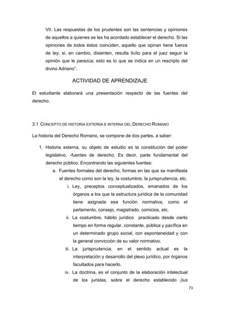 73
VII. Las respuestas de los prudentes son las sentencias y opiniones
de aquellos a quienes se les ha acordado establecer el derecho. Si las
opiniones de todos éstos coinciden, aquello que opinan tiene fuerza
de ley; si, en cambio, disienten, resulta lícito para el juez seguir la
opinión que le parezca; esto es lo que se indica en un rescripto del
divino Adriano”.
ACTIVIDAD DE APRENDIZAJE
El estudiante elaborará una presentación respecto de las fuentes del
derecho.
3.1 CONCEPTO DE HISTORIA EXTERNA E INTERNA DEL DERECHO ROMANO
La historia del Derecho Romano, se compone de dos partes, a saber:
1. Historia externa, su objeto de estudio es la constitución del poder
legislativo, -fuentes de derecho. Es decir, parte fundamental del
derecho público. Encontrando las siguientes fuentes:
a. Fuentes formales del derecho, formas en las que se manifiesta
el derecho como son la ley, la costumbre, la jurisprudencia, etc.
i. Ley, preceptos conceptualizados, emanados de los
órganos a los que la estructura jurídica de la comunidad
tiene asignada esa función normativa, como el
parlamento, consejo, magistrado, comicios, etc.
ii. La costumbre, hábito jurídico practicado desde cierto
tiempo en forma regular, constante, pública y pacífica en
un determinado grupo social, con espontaneidad y con
la general convicción de su valor normativo.
iii. La jurisprudencia, en el sentido actual es la
interpretación y desarrollo del plexo jurídico, por órganos
facultados para hacerlo.
iv. La doctrina, es el conjunto de la elaboración intelectual
de los juristas, sobre el derecho establecido (ius
 