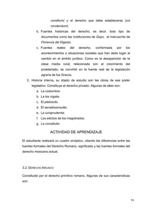 74
conditum) y el derecho que debe establecerse (ius
condendum).
b. Fuentes históricas del derecho, es decir, todo tipo de
documentos como las Instituciones de Gayo, el manuscrito de
Florencia del Digesto.
c. Fuentes reales del derecho, conformada por los
acontecimientos o situaciones sociales que han dado lugar al
cambio en el ámbito jurídico. Como es la desaparición de la
clase media rural, relacionada con el crecimiento del
proletariado, se convirtió en la fuente real de la legislación
agraria de los Gracos.
2. Historia interna, su objeto de estudio son las obras de ese poder
legislativo. Constituye el derecho privado. Algunas de ellas son:
a. La costumbre
b. La lex rogata.
c. El plebiscito
d. El senadoconsulto.
e. La iurisprudentia.
f. Los edictos de los magistrados.
g. La constitutio.
ACTIVIDAD DE APRENDIZAJE
El estudiante realizará un cuadro sinóptico, citando las diferencias entre las
fuentes formales del Derecho Romano, significado y las fuentes formales del
derecho mexicano actual.
3.2. DERECHO ARCAICO
Constituido por el derecho primitivo romano. Algunas de sus características
son:
 