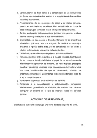 75
a. Conservatismo, es decir, tiende a la conservación de las instituciones
en Roma, aún cuando éstas tendían a la adaptación de los cambios
sociales y económicos.
b. Preponderancia de los conceptos de poder y de status personal,
basado en una sociedad de clases, bien estructurada en donde la
base de los grupos familiares recaía en el poder del paterfamilia.
c. Sentido exclusivista del ordenamiento jurídico, por ejemplo, la clase
patricia creaba y usaba para sí sus ordenamientos.
d. Originalidad, en ésta época el Derecho Romano no se encontraba
influenciado por otros derechos antiguos. Se destaca por su mayor
arcaísmo y rigidez, sobre todo, por la persistencia de un fuerte y
vitalicio poder unitario, reiteramos, del paterfamilias.
e. Dinamismo, la voluntad divina expresada en casos concretos.
f. Temprano deslinde entre lo jurídico y lo mágico religioso, la atribución
de las normas a la voluntad divina, el papel de los sacerdotes en la
interpretación y aplicación del derecho, los ritos mágicos, preceptos
morales y sanciones religiosas entre disposiciones de índole jurídica
son clara manifestación de que el pensamiento primitivo se
encontraba influenciado. Sin embargo, inicia la consideración laica de
la ley en etapa temprana.
g. Formalismo, objetividad en la expresión del derecho.
h. Tendencia a la generalización y sistematización, formulación
relativamente generalizada o abstracta de normas que parecen
configurar un sistema en el que se insertan reglas de carácter
general.
ACTIVIDAD DE APRENDIZAJE.
El estudiante elaborará en el grupo una lluvia de ideas respecto del tema.
 