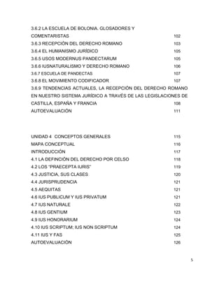 5
3.6.2 LA ESCUELA DE BOLONIA. GLOSADORES Y
COMENTARISTAS 102
3.6.3 RECEPCIÓN DEL DERECHO ROMANO 103
3.6.4 EL HUMANISMO JURÍDICO 105
3.6.5 USOS MODERNUS PANDECTARUM 105
3.6.6 IUSNATURALISMO Y DERECHO ROMANO 106
3.6.7 ESCUELA DE PANDECTAS 107
3.6.8 EL MOVIMIENTO CODIFICADOR 107
3.6.9 TENDENCIAS ACTUALES, LA RECEPCIÓN DEL DERECHO ROMANO
EN NUESTRO SISTEMA JURÍDICO A TRAVÉS DE LAS LEGISLACIONES DE
CASTILLA, ESPAÑA Y FRANCIA 108
AUTOEVALUACIÓN 111
UNIDAD 4 CONCEPTOS GENERALES 115
MAPA CONCEPTUAL 116
INTRODUCCIÓN 117
4.1 LA DEFINCIÓN DEL DERECHO POR CELSO 118
4.2 LOS “PRAECEPTA IURIS” 119
4.3 JUSTICIA, SUS CLASES 120
4.4 JURISPRUDENCIA 121
4.5 AEQUITAS 121
4.6 IUS PUBLICUM Y IUS PRIVATUM 121
4.7 IUS NATURALE 122
4.8 IUS GENTIUM 123
4.9 IUS HONORARIUM 124
4.10 IUS SCRIPTUM; IUS NON SCRIPTUM 124
4.11 IUS Y FAS 125
AUTOEVALUACIÓN 126
 