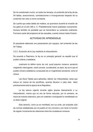 78
Se ha cuestionado mucho, en todos los tiempos, el contenido de la ley de las
XII tablas, anacronismos, contradicciones e incongruencias respecto de su
contenido han sido un tema constante.
Se cuenta que estas tablas de madera, se quemaron durante la invasión de
los galos en el año 390 a. C. Probablemente fueron grabadas nuevamente.
Aunque también es probable que se transmitiera su contenido oralmente.
Formaron parte del programa de las escuelas, cuando menos hasta Cicerón.
ACTIVIDAD DE APRENDIZAJE
El estudiante elaborará una presentación por equipos, del contenido de las
XII Tablas.
3.2.2. Evolución de la Ley mediante la interpretación
De acuerdo a Papiniano, la ley es un precepto general, es aquello que el
pueblo ordena y establece.
Justiniano la define como lex est, quod populus romanus senatorio
magistratu interrogante, veluti consule, constituebat, es decir, ley es lo que el
pueblo romano establecía a propuesta de un magristrado senatorial, como el
cónsul.
Las Doce Tablas para aplicarlas, debían ser interpretadas, tarea que
estuvo en manos de los pontífices, quienes llevaron a cabo esta labor
prácticamente toda la época de la República.
La ley estuvo vigente durante siglos gracias básicamente a su
interpretación, misma que no era de forma reducida, por el contrario, se
hacía de manera extensiva, pero sin violentar o transgredir lo manifestado en
su texto original.
Este derecho, como ya se manifestó, era ius civile, por proceder solo
de normas establecidas por el pueblo en los comicios y por tener la función
de regular únicamente las relaciones entre los ciudadanos romanos.
 