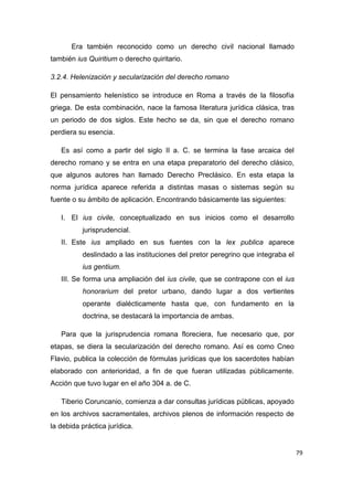 79
Era también reconocido como un derecho civil nacional llamado
también ius Quiritium o derecho quiritario.
3.2.4. Helenización y secularización del derecho romano
El pensamiento helenístico se introduce en Roma a través de la filosofía
griega. De esta combinación, nace la famosa literatura jurídica clásica, tras
un periodo de dos siglos. Este hecho se da, sin que el derecho romano
perdiera su esencia.
Es así como a partir del siglo II a. C. se termina la fase arcaica del
derecho romano y se entra en una etapa preparatorio del derecho clásico,
que algunos autores han llamado Derecho Preclásico. En esta etapa la
norma jurídica aparece referida a distintas masas o sistemas según su
fuente o su ámbito de aplicación. Encontrando básicamente las siguientes:
I. El ius civile, conceptualizado en sus inicios como el desarrollo
jurisprudencial.
II. Este ius ampliado en sus fuentes con la lex publica aparece
deslindado a las instituciones del pretor peregrino que integraba el
ius gentium.
III. Se forma una ampliación del ius civile, que se contrapone con el ius
honorarium del pretor urbano, dando lugar a dos vertientes
operante dialécticamente hasta que, con fundamento en la
doctrina, se destacará la importancia de ambas.
Para que la jurisprudencia romana floreciera, fue necesario que, por
etapas, se diera la secularización del derecho romano. Así es como Cneo
Flavio, publica la colección de fórmulas jurídicas que los sacerdotes habían
elaborado con anterioridad, a fin de que fueran utilizadas públicamente.
Acción que tuvo lugar en el año 304 a. de C.
Tiberio Coruncanio, comienza a dar consultas jurídicas públicas, apoyado
en los archivos sacramentales, archivos plenos de información respecto de
la debida práctica jurídica.
 