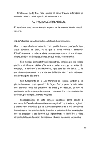 80
Finalmente, Sexto Elio Peto, publica el primer tratado sistemático de
derecho conocido como Tripertito, en el año 204 a. C.
ACTIVIDAD DE APRENDIZAJE
El estudiante elaborará un ensayo respecto de la helenización del derecho
romano.
3.2.5 Plebiscitos, senadoconsultos, edictos de los magistrados
Gayo conceptualizaba el plebiscito como: plebiscitum est quod plebs iubet
atque constituit, es decir, es lo que la plebe ordena y establece.
Etimológicamente, la palabra refiere una decisión tomada no por el pueblo
entero, sino por los plebeyos, siendo, en sus inicios, de esta forma.
Son medidas administrativas o legislativas, tomadas por los consilia
plebis e inicialmente válidas sólo para la plebe, como ya se refirió. Sin
embargo, a partir de la Lex Hortensia, que data del año 287 a. C. los
patricios estaban obligados a acatar los plebiscitos, siendo visto esto como
una derrota para esta clase.
Con fundamento en la Lex Hortensia se designa también a los
plebiscitos con el nombre genérico de Leges. Pero, a pesar de esto, existe
una diferencia entre los plebiscitos de antes y de después, ya que los
posteriores se denominaron lex rogatae, y contienen los nombres de ambos
cónsules, por ejemplo Lex Papia Poppaea.
Senadoconsulto, en este período preclásico, como opinión o
respuesta del Senado a la consulta de un magistrado, no era de un originario
y directo valor preceptivo que se pudiera equiparar al de la lex, sino que se
imponía como norma a través del imperium o potestas de los magistrados,
que se plegaban a esa opinión que representaba el sentir de la clase
dirigente de la que ellos eran depositarios y brazos ejecutores temporales.
 