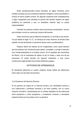 81
Estos senadoconsultos fueron tomados, en algún momento como
simples consejos que los senadores expedían dirigidos a otras autoridades o
incluso al mismo pueblo romano. En algunas ocasiones eran contestaciones
a algún magistrado que solicitaba la opinión del senado respecto de algún
problema en particular y que no deseaban resolver bajo su propia
responsabilidad.
También los pretores recibían esos documentos senatoriales, mismos
que tomaban mucho en cuenta por emanar del senado.
Cabe mencionar que la influencia senatorial, no se limitó a esa acción.
Ya que desde el siglo II a. C., en tiempos de crisis nacional, el senado solía
expedir normas tendientes a solucionar dichas crisis o problemáticas.
Papiano define los edictos de los magistrados, como aquel derecho
que los pretores han introducido para aplicar, completar y corregir al derecho
civil, fundamentándose en el interés común. Es el resultado del crecimiento
de Roma y de la necesidad de aplicar la ley en todas y cada una de las
provincias. El pretor llenaba las lagunas existentes, y esa nueva
construcción legal también tenía tintes filosóficos griegos.
ACTIVIDAD DE APRENDIZAJE
El estudiante elaborará un cuadro sinóptico donde refiera las diferencias
entre cada uno de estos documentos.
3.2.6 Dualismo del Derecho Romano
El ius gentium se originó en un tribunal romano, con mentalidad romana y
con instituciones y prácticas romanas y de otros pueblos, era un nuevo
conjunto normativo, caracterizado por su ámbito regulador de las relaciones
entre peregrinos y entre peregrinos y ciudadanos romanos y teorizados
posteriormente por los juristas como ius gentium.
 