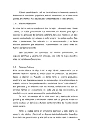 82
Al igual que el derecho civil, se formó el derecho honorario, que tenía
tintes menos formalistas y rigurosos, estuvo influenciado por el derecho de
gentes, creó normas más equitativas y justas mediante el edicto pretorio.
3.2.7. El edictum perpetum
La obra de los pretores concluye al final del siglo I, de nuestra era. Salvio
Juliano, un ilustre jurisconsulto, fue nombrado por Adriano para fijar y
codificar los principios del derecho pretoriano, tarea que realiza en un solo
cuerpo publicado año con año por el pretor urbano y los ediles curules. Esta
obra, posteriormente, fue ratificada por un senadoconsulto y se llamó
edictum perpetuum por excelencia. Posteriormente se cuenta entre las
fuentes del derecho escrito.
Este documento fue comentado por muchos jurisconsultos, en
especial por Paulo y Ulpiano. Sin embargo, este texto no llegó a nuestros
días, pero si algunos fragmentos.
3.3. DERECHO CLÁSICO
Este período abarca del siglo I a.C. al siglo III d.C., época en la que el
Derecho Romano alcanza su mayor grado de perfección. Se encuentra
ligada al régimen de Augusto, en donde tanto la enorme producción
doctrinaria bajo diversas normas de los jurisconsultos como el dominio de la
materia, matizado de expresión sencilla, son la base de un “nuevo derecho”.
Los principios y los métodos eran los mismos, combinando esto con las
diversas formas de pensamiento de cada uno de los jurisconsultos, el
resultado es una nutrida y enriquecida producción jurídica.
Es decir, se conserva el ius civile como eje y centro del sistema
jurídico y se incorporan y desarrollan criterios del ius gentium, lo que da
como resultado un derecho en función del hombre libre del mundo cultural
greco-romano.
Tanto la rigidez como el formalismo decrecen y esto aporta un
derecho más elástico y funcional, sin dejar de lado la abstracción, llegando a
formulaciones generalizadas y a la tipificación de instituciones. La escritura
 
