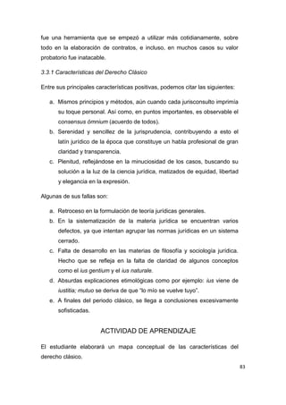 83
fue una herramienta que se empezó a utilizar más cotidianamente, sobre
todo en la elaboración de contratos, e incluso, en muchos casos su valor
probatorio fue inatacable.
3.3.1 Características del Derecho Clásico
Entre sus principales características positivas, podemos citar las siguientes:
a. Mismos principios y métodos, aún cuando cada jurisconsulto imprimía
su toque personal. Así como, en puntos importantes, es observable el
consensus ómnium (acuerdo de todos).
b. Serenidad y sencillez de la jurisprudencia, contribuyendo a esto el
latín jurídico de la época que constituye un habla profesional de gran
claridad y transparencia.
c. Plenitud, reflejándose en la minuciosidad de los casos, buscando su
solución a la luz de la ciencia jurídica, matizados de equidad, libertad
y elegancia en la expresión.
Algunas de sus fallas son:
a. Retroceso en la formulación de teoría jurídicas generales.
b. En la sistematización de la materia jurídica se encuentran varios
defectos, ya que intentan agrupar las normas jurídicas en un sistema
cerrado.
c. Falta de desarrollo en las materias de filosofía y sociología jurídica.
Hecho que se refleja en la falta de claridad de algunos conceptos
como el ius gentium y el ius naturale.
d. Absurdas explicaciones etimológicas como por ejemplo: ius viene de
iustitia; mutuo se deriva de que “lo mío se vuelve tuyo”.
e. A finales del periodo clásico, se llega a conclusiones excesivamente
sofisticadas.
ACTIVIDAD DE APRENDIZAJE
El estudiante elaborará un mapa conceptual de las características del
derecho clásico.
 