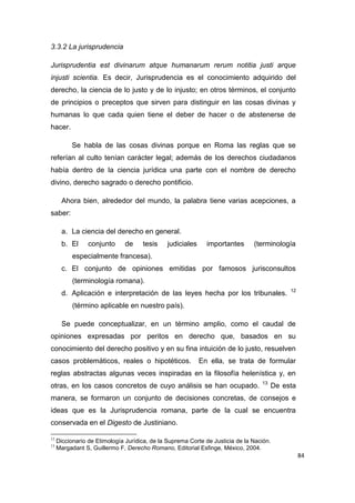 84
3.3.2 La jurisprudencia
Jurisprudentia est divinarum atque humanarum rerum notitia justi arque
injusti scientia. Es decir, Jurisprudencia es el conocimiento adquirido del
derecho, la ciencia de lo justo y de lo injusto; en otros términos, el conjunto
de principios o preceptos que sirven para distinguir en las cosas divinas y
humanas lo que cada quien tiene el deber de hacer o de abstenerse de
hacer.
Se habla de las cosas divinas porque en Roma las reglas que se
referían al culto tenían carácter legal; además de los derechos ciudadanos
había dentro de la ciencia jurídica una parte con el nombre de derecho
divino, derecho sagrado o derecho pontificio.
Ahora bien, alrededor del mundo, la palabra tiene varias acepciones, a
saber:
a. La ciencia del derecho en general.
b. El conjunto de tesis judiciales importantes (terminología
especialmente francesa).
c. El conjunto de opiniones emitidas por famosos jurisconsultos
(terminología romana).
d. Aplicación e interpretación de las leyes hecha por los tribunales. 12
(término aplicable en nuestro país).
Se puede conceptualizar, en un término amplio, como el caudal de
opiniones expresadas por peritos en derecho que, basados en su
conocimiento del derecho positivo y en su fina intuición de lo justo, resuelven
casos problemáticos, reales o hipotéticos. En ella, se trata de formular
reglas abstractas algunas veces inspiradas en la filosofía helenística y, en
otras, en los casos concretos de cuyo análisis se han ocupado. 13
De esta
manera, se formaron un conjunto de decisiones concretas, de consejos e
ideas que es la Jurisprudencia romana, parte de la cual se encuentra
conservada en el Digesto de Justiniano.
12
Diccionario de Etimología Jurídica, de la Suprema Corte de Justicia de la Nación.
13
Margadant S, Guillermo F, Derecho Romano, Editorial Esfinge, México, 2004.
 