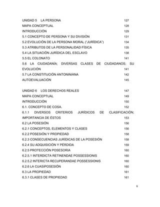 6
UNIDAD 5 LA PERSONA 127
MAPA CONCEPTUAL 128
INTRODUCCIÓN 129
5.1 CONCEPTO DE PERSONA Y SU DIVISIÓN 131
5.2 EVOLUCIÓN DE LA PERSONA MORAL (“JURÍDICA”) 134
5.3 ATRIBUTOS DE LA PERSONALIDAD FÍSICA 135
5.4 LA SITUACIÓN JURÍDICA DEL ESCLAVO 138
5.5 EL COLONATO 141
5.6 LA CIUDADANÍA; DIVERSAS CLASES DE CIUDADANOS; SU
EVOLUCIÓN 141
5.7 LA CONSTITUCIÓN ANTONINIANA 142
AUTOEVALUACIÓN 145
UNIDAD 6 LOS DERECHOS REALES 147
MAPA CONCEPTUAL 149
INTRODUCCIÓN 150
6.1. CONCEPTO DE COSA. 152
6.1.1 DIVERSOS CRITERIOS JURÍDICOS DE CLASIFICACIÓN;
IMPORTANCIA DE ÉSTOS 153
6.2 LA POSESIÓN 156
6.2.1 CONCEPTOS, ELEMENTOS Y CLASES 156
6.2.2 POSESIÓN Y PROPIEDAD 158
6.2.3 CONSECUENCIAS JURÍDICAS DE LA POSESIÓN 158
6.2.4 SU ADQUISICIÓN Y PÉRDIDA 159
6.2.5 PROTECCIÓN POSESORIA 160
6.2.5.1 INTERDICTA RETINENDAE POSSESSIONIS 160
6.2.5.2 INTERICTA RECUPERANDAE POSSESSIONIS 160
6.2.6 LA CUASIPOSESIÓN 160
6.3 LA PROPIEDAD 161
6.3.1 CLASES DE PROPIEDAD 161
 