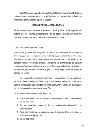 87
Julio Paulo por su parte, compañero de Ulpiano, comentó el Edicto en
ochenta libros, además de la obra ad Sabinum de dieciséis libros. De igual
manera de gran aportación para el Digesto.
ACTIVIDAD DE APRENDIZAJE
El estudiante elaborará una investigación bibliográfica de la biografía de
alguno de los ilustres jurisconsultos de la época clásica del Derecho
Romano, misma que expondrá de manera breve en clase.
3.3.5. Las Instituciones de Gayo
Uno de los juristas más enigmáticos del Imperio Romano es justamente
Gayo, cuyas obras, conocidas como Institutiones, comprendidas en 4 tomos,
escritas en el año 161, y que constituyen una exposición sistemática del
derecho romano con tintes griegos. Así como los comentarios ad edictum
praetoris urbani o ad edictum urbicum, es decir sobre el edictor del pretor, y
ad edictum provinciale conformada por 32 libros cuyo tema es sobre el
edictor del pretor.
Sus principales funciones estuvieron relacionadas con la academia,
es decir, a ser profesor de Derecho y prácticamente todas las obras de su
autoría conllevaban esa finalidad, mismas que fueron escritas en su mayoría
en los tiempos del emperador Antonio Pío.
La obra de las Institutiones, se integra por:
1. Primer comentario de las fuentes del Derecho Romano y del derecho
de las personas.
2. De los derechos reales y de los modos de adquisición per
universitatem.
3. Parte del contenido se relaciona con el segundo libro y el resto se
enfoca a las obligaciones.
4. De las acciones.
 