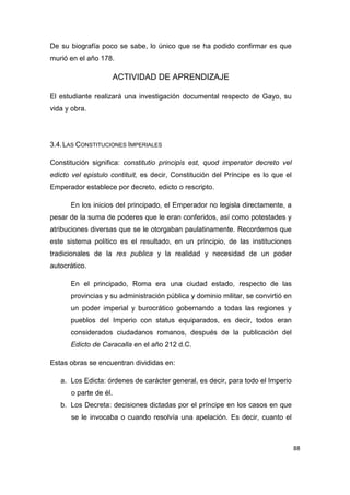 88
De su biografía poco se sabe, lo único que se ha podido confirmar es que
murió en el año 178.
ACTIVIDAD DE APRENDIZAJE
El estudiante realizará una investigación documental respecto de Gayo, su
vida y obra.
3.4.LAS CONSTITUCIONES IMPERIALES
Constitución significa: constitutio principis est, quod imperator decreto vel
edicto vel epistulo contituit, es decir, Constitución del Príncipe es lo que el
Emperador establece por decreto, edicto o rescripto.
En los inicios del principado, el Emperador no legisla directamente, a
pesar de la suma de poderes que le eran conferidos, así como potestades y
atribuciones diversas que se le otorgaban paulatinamente. Recordemos que
este sistema político es el resultado, en un principio, de las instituciones
tradicionales de la res publica y la realidad y necesidad de un poder
autocrático.
En el principado, Roma era una ciudad estado, respecto de las
provincias y su administración pública y dominio militar, se convirtió en
un poder imperial y burocrático gobernando a todas las regiones y
pueblos del Imperio con status equiparados, es decir, todos eran
considerados ciudadanos romanos, después de la publicación del
Edicto de Caracalla en el año 212 d.C.
Estas obras se encuentran divididas en:
a. Los Edicta: órdenes de carácter general, es decir, para todo el Imperio
o parte de él.
b. Los Decreta: decisiones dictadas por el príncipe en los casos en que
se le invocaba o cuando resolvía una apelación. Es decir, cuanto el
 