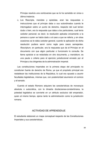 89
Príncipe resolvía una controversia que se le ha sometido en única o
última instancia.
c. Los Rescripta, mandata y epistolae, eran las respuestas o
instrucciones que el príncipe daba a sus subordinados cuando le
interrogaban sobre un punto de derecho, respecto del cual tenían
duda o bien, era la respuesta que daba a los particulares, cual tenía
carácter personal; es decir, la resolución aplicaba únicamente a la
persona a quien se había dado o al caso a que se refería, y en otras
ocasiones se le daba carácter general, cuando la aplicación de dicha
resolución pudiera servir como regla para casos semejantes.
Rescriptum, en particular, era la respuesta que da el Príncipe en el
documento con que algún particular o funcionario lo consulta. Se
llama epistula si se redactaba en otro documento, y mandatum, es
una pauta o criterio para el ejercicio jurisdiccional enviado por el
Príncipe a los dirigentes de la administración imperial.
Las constituciones imperiales en la primera etapa del principado no
constituían fuente de derecho de Roma, ya que el propósito principal era
restablecer las instituciones de la República, lo cual era opuesto a asumir
facultades legislativas, mismas que, con posterioridad asumieron el comicio
y el senado.
Cuando el estado Romano adquiere las características de monarquía
absoluta o autocrática, con la dinastía dioclecianea-constantiniana, la
potestad legislativa se convierte en un atributo exclusivo del emperador,
quien al mismo tiempo, ejerce tanto la administración como la jurisdicción
romana.
ACTIVIDAD DE APRENDIZAJE
El estudiante elaborará un mapa conceptual respecto de las Constituciones
Imperiales y sus características.
 