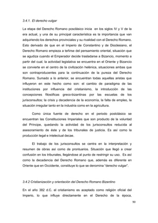 90
3.4.1. El derecho vulgar
La etapa del Derecho Romano posclásico inicia en los siglos IV y V de la
era actual, y una de su principal característica es la importancia que van
adquiriendo los derechos provinciales y su rivalidad con el Derecho Romano.
Esto derivado de que en el Imperio de Constantino y de Dioclesiano, el
Derecho Romano empieza a teñirse del pensamiento oriental, situación que
se agudiza cuando el Emperador decide trasladarse a Bizancio, momento a
partir del cual, la actividad legislativa se encuentra en el Oriente y Bizancio
se convierte en el centro de la civilización helénica, situaciones ambas que
son contraproducentes para la continuación de la pureza del Derecho
Romano. Sumado a lo anterior, se encuentran todas aquellas aristas que
influyeron en este hecho como son: el cambio de paradigma de las
instituciones por influencia del cristianismo, la introducción de las
concepciones filosóficas greco-bizantinas por las escuelas de los
jurisconsultos; la crisis y decadencia de la economía, la falta de empleo, la
situación irregular tanto en la industria como en la agricultura.
Como única fuente de derecho en el periodo postclásico se
encuentran las Constituciones Imperiales que son producto de la voluntad
del Príncipe, quedando la actividad de los jurisconsultos reducida al
asesoramiento de éste y de los tribunales de justicia. Es así como la
producción legal e intelectual decae.
El trabajo de los jurisconsultos se centra en la interpretación y
resumen de obras así como de prontuarios. Situación que llegó a crear
confusión en los tribunales, llegándose al punto de restringir su uso. Es así
como la decadencia del Derecho Romano que, además es diferente en
Oriente que en Occidente, constituye lo que se denomina “derecho vulgar”.
3.4.2 Cristianización y orientación del Derecho Romano Bizantino
En el año 382 d.C. el cristianismo es aceptado como religión oficial del
Imperio, lo que influye directamente en el Derecho de la época,
 