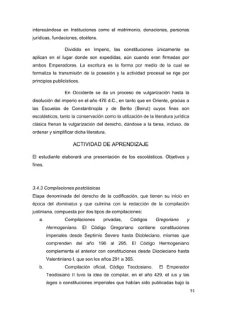 91
interesándose en Instituciones como el matrimonio, donaciones, personas
jurídicas, fundaciones, etcétera.
Dividido en Imperio, las constituciones únicamente se
aplican en el lugar donde son expedidas, aún cuando eran firmadas por
ambos Emperadores. La escritura es la forma por medio de la cual se
formaliza la transmisión de la posesión y la actividad procesal se rige por
principios publicísticos.
En Occidente se da un proceso de vulgarización hasta la
disolución del imperio en el año 476 d.C., en tanto que en Oriente, gracias a
las Escuelas de Constantinopla y de Berito (Beirut) cuyos fines son
escolásticos, tanto la conservación como la utilización de la literatura jurídica
clásica frenan la vulgarización del derecho, dándose a la tarea, incluso, de
ordenar y simplificar dicha literatura.
ACTIVIDAD DE APRENDIZAJE
El estudiante elaborará una presentación de los escolásticos. Objetivos y
fines.
3.4.3 Compilaciones postclásicas
Etapa denominada del derecho de la codificación, que tienen su inicio en
época del dominatus y que culmina con la redacción de la compilación
justiniana, compuesta por dos tipos de compilaciones:
a. Compilaciones privadas, Códigos Gregoriano y
Hermogeniano. El Código Gregoriano contiene constituciones
imperiales desde Septimio Severo hasta Diobleciano, mismas que
comprenden del año 196 al 295. El Código Hermogeniano
complementa el anterior con constituciones desde Diocleciano hasta
Valentiniano I, que son los años 291 a 365.
b. Compilación oficial, Código Teodosiano. El Emperador
Teodosiano II tuvo la idea de compilar, en el año 429, el ius y las
leges o constituciones imperiales que habían sido publicadas bajo la
 