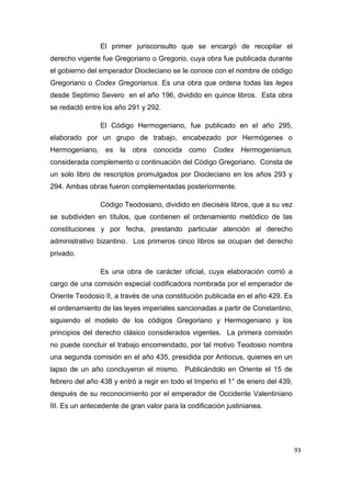 93
El primer jurisconsulto que se encargó de recopilar el
derecho vigente fue Gregoriano o Gregorio, cuya obra fue publicada durante
el gobierno del emperador Diocleciano se le conoce con el nombre de código
Gregoriano o Codex Gregorianus. Es una obra que ordena todas las leges
desde Septimio Severo en el año 196, dividido en quince libros. Esta obra
se redactó entre los año 291 y 292.
El Código Hermogeniano, fue publicado en el año 295,
elaborado por un grupo de trabajo, encabezado por Hermógenes o
Hermogeniano, es la obra conocida como Codex Hermogenianus,
considerada complemento o continuación del Código Gregoriano. Consta de
un solo libro de rescriptos promulgados por Diocleciano en los años 293 y
294. Ambas obras fueron complementadas posteriormente.
Código Teodosiano, dividido en dieciséis libros, que a su vez
se subdividen en títulos, que contienen el ordenamiento metódico de las
constituciones y por fecha, prestando particular atención al derecho
administrativo bizantino. Los primeros cinco libros se ocupan del derecho
privado.
Es una obra de carácter oficial, cuya elaboración corrió a
cargo de una comisión especial codificadora nombrada por el emperador de
Oriente Teodosio II, a través de una constitución publicada en el año 429. Es
el ordenamiento de las leyes imperiales sancionadas a partir de Constantino,
siguiendo el modelo de los códigos Gregoriano y Hermogeniano y los
principios del derecho clásico considerados vigentes. La primera comisión
no puede concluir el trabajo encomendado, por tal motivo Teodosio nombra
una segunda comisión en el año 435, presidida por Antiocus, quienes en un
lapso de un año concluyeron el mismo. Publicándolo en Oriente el 15 de
febrero del año 438 y entró a regir en todo el Imperio el 1° de enero del 439,
después de su reconocimiento por el emperador de Occidente Valentiniano
III. Es un antecedente de gran valor para la codificación justinianea.
 