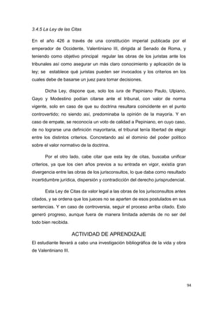 94
3.4.5 La Ley de las Citas
En el año 426 a través de una constitución imperial publicada por el
emperador de Occidente, Valentiniano III, dirigida al Senado de Roma, y
teniendo como objetivo principal regular las obras de los juristas ante los
tribunales así como asegurar un más claro conocimiento y aplicación de la
ley; se establece qué juristas pueden ser invocados y los criterios en los
cuales debe de basarse un juez para tomar decisiones.
Dicha Ley, dispone que, solo los iura de Papiniano Paulo, Ulpiano,
Gayo y Modestino podían citarse ante el tribunal, con valor de norma
vigente, solo en caso de que su doctrina resultara coincidente en el punto
controvertido; no siendo así, predominaba la opinión de la mayoría. Y en
caso de empate, se reconocía un voto de calidad a Pepiniano, en cuyo caso,
de no lograrse una definición mayoritaria, el tribunal tenía libertad de elegir
entre los distintos criterios. Concretando así el dominio del poder político
sobre el valor normativo de la doctrina.
Por el otro lado, cabe citar que esta ley de citas, buscaba unificar
criterios, ya que los cien años previos a su entrada en vigor, existía gran
divergencia entre las obras de los jurisconsultos, lo que daba como resultado
incertidumbre jurídica, dispersión y contradicción del derecho jurisprudencial.
Esta Ley de Citas da valor legal a las obras de los jurisconsultos antes
citados, y se ordena que los jueces no se aparten de esos postulados en sus
sentencias. Y en caso de controversia, seguir el proceso arriba citado. Esto
generó progreso, aunque fuera de manera limitada además de no ser del
todo bien recibida.
ACTIVIDAD DE APRENDIZAJE
El estudiante llevará a cabo una investigación bibliográfica de la vida y obra
de Valentiniano III.
 