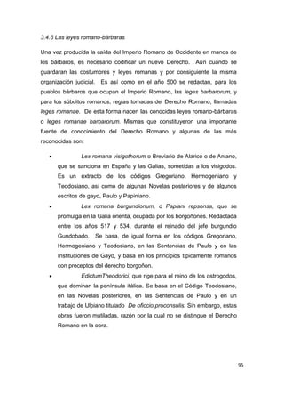 95
3.4.6 Las leyes romano-bárbaras
Una vez producida la caída del Imperio Romano de Occidente en manos de
los bárbaros, es necesario codificar un nuevo Derecho. Aún cuando se
guardaran las costumbres y leyes romanas y por consiguiente la misma
organización judicial. Es así como en el año 500 se redactan, para los
pueblos bárbaros que ocupan el Imperio Romano, las leges barbarorum, y
para los súbditos romanos, reglas tomadas del Derecho Romano, llamadas
leges romanae. De esta forma nacen las conocidas leyes romano-bárbaras
o leges romanae barbarorum. Mismas que constituyeron una importante
fuente de conocimiento del Derecho Romano y algunas de las más
reconocidas son:
 Lex romana visigothorum o Breviario de Alarico o de Aniano,
que se sanciona en España y las Galias, sometidas a los visigodos.
Es un extracto de los códigos Gregoriano, Hermogeniano y
Teodosiano, así como de algunas Novelas posteriores y de algunos
escritos de gayo, Paulo y Papiniano.
 Lex romana burgundionum, o Papiani repsonsa, que se
promulga en la Galia orienta, ocupada por los borgoñones. Redactada
entre los años 517 y 534, durante el reinado del jefe burgundio
Gundobado. Se basa, de igual forma en los códigos Gregoriano,
Hermogeniano y Teodosiano, en las Sentencias de Paulo y en las
Instituciones de Gayo, y basa en los principios típicamente romanos
con preceptos del derecho borgoñon.
 EdictumTheodorici, que rige para el reino de los ostrogodos,
que dominan la península itálica. Se basa en el Código Teodosiano,
en las Novelas posteriores, en las Sentencias de Paulo y en un
trabajo de Ulpiano titulado De oficcio proconsulis. Sin embargo, estas
obras fueron mutiladas, razón por la cual no se distingue el Derecho
Romano en la obra.
 
