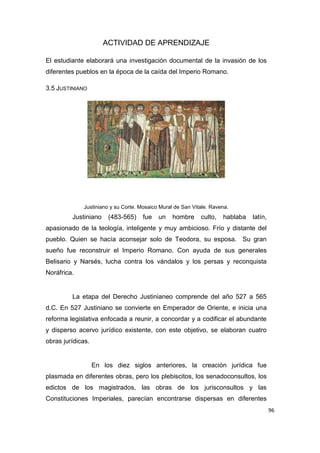 96
ACTIVIDAD DE APRENDIZAJE
El estudiante elaborará una investigación documental de la invasión de los
diferentes pueblos en la época de la caída del Imperio Romano.
3.5 JUSTINIANO
Justiniano y su Corte. Mosaico Mural de San Vitale. Ravena.
Justiniano (483-565) fue un hombre culto, hablaba latín,
apasionado de la teología, inteligente y muy ambicioso. Frío y distante del
pueblo. Quien se hacía aconsejar solo de Teodora, su esposa. Su gran
sueño fue reconstruir el Imperio Romano. Con ayuda de sus generales
Belisario y Narsés, lucha contra los vándalos y los persas y reconquista
Noráfrica.
La etapa del Derecho Justinianeo comprende del año 527 a 565
d.C. En 527 Justiniano se convierte en Emperador de Oriente, e inicia una
reforma legislativa enfocada a reunir, a concordar y a codificar el abundante
y disperso acervo jurídico existente, con este objetivo, se elaboran cuatro
obras jurídicas.
En los diez siglos anteriores, la creación jurídica fue
plasmada en diferentes obras, pero los plebiscitos, los senadoconsultos, los
edictos de los magistrados, las obras de los jurisconsultos y las
Constituciones Imperiales, parecían encontrarse dispersas en diferentes
 