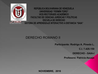 REPÚBLICA BOLIVARIANA DE VENEZUELA
UNIVERSIDAD “FERMÍN TORO”
VICE-RECTORADO ACADÉMICO
FACULTAD DE CIENCIAS JURÍDICAS Y POLÍTICAS
ESCUELA DE DERECHO
SISTEMA DE APRENDIZAJE INTERACTIVO A DISTANCIA “SAIA”
DERECHO ROMANO II
Participante: Rodrigo A. Pineda L.
C.I. 7.420.150
DERECHO - SAIA-I
Profesora: Patricia Asuaje
NOVIEMBRE, 2016
 