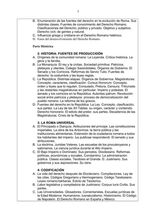 B. Enumeración de las fuentes del derecho en la evolución de Roma. Sus
distintas clases. Fuentes de conocimiento del Derecho Romano.
Clasificaciones del Derecho; público y privado. Objetivo y subjetivo.
Derecho civil, de gentes y natural.
C. Influencia griega y cristiana en el Derecho Romano helénico.
D. Fases del desenvolvimiento del Derecho Romano.
Parte Histórica
2: HISTORIA: FUENTES DE PRODUCCIOÓN
A. Orígenes de la comunidad romana: La Leyenda. Crítica histórica. La
gens y la familia.
B. La Monarquía. El rey y la civitas. Sociedad primitiva: Patricios,
plebeyos y clientes. Colegio Sacerdotales. Órganos de Gobierno. El
Senado y los Comicios. Reformas de Servio Tulio. Fuentes de
derecho: la costumbre y las leyes regias.
C. La República: Distintas etapas. Órganos de Gobiernos. Magistraturas:
Concepto, caracteres, clasificación. Cursus Honorum: Concepto,
orden y leyes que lo regulan. Consulado, Pretura, Censura. Tribunado
y las restantes magistraturas en particular. Imperio y potestas. El
senado y los comicios en la República. Autoritas patrum. Revolución
social entre patricios y plebeyos: proceso de democratización del
pueblo romano. La reforma de los gracos.
D. Fuentes del derecho en la República: La Ley: Concepto, clasificación,
sus partes. La Ley de las XII Tablas: su origen, carácter y contenido.
Derecho honorario: El edicto del pretor, sus partes. Decadencia de las
Magistraturas. Crisis de la República.
3: LA ROMA UNIVERSAL
A. El Principado o Diarquía. Atribuciones del príncipe. Las constituciones
imperiales. La obra de los Antoninos: la tierra pública y las
instituciones alimentarias. Extensión de la ciudadanía romana a todos
los habitantes del imperio. Ius publicae respondendi. El senado y sus
atribuciones.
B. La doctrina. Juristas Veteres. Las escuelas de los proculenyanos y
sabinianos. La ciencia jurídica durante el Alto Imperio.
C. El Bajo Imperio o Dominado: Sus periodos. Dioclesiano. Reformas
políticas, económicas y sociales. Constantino. La administración
pública. Clases sociales. Teodosio el Grande. D. Justiniano. Sus
gobiernos y sus aspiraciones. Su obra.
4: CODIFICACIÓN
A. La vida del derecho después de Diocleciano. Compilaciones. Ley de
las citas. Códigos Gregoriano y Hermogeniano. Código Teodosiano.
Leyes romano-bárbaras. Edicto de Teodorico.
B. Labor legislativa y compiladora de Justiniano: Corpus Iuris Civilis. Sus
partes.
C. Las Universidades. Glosadores. Comentaristas. Escuelas jurídicas de
la Edad Moderna: Humanismo, Iusnaturalismo, Historicismo. El Código
de Napoleón. El Derecho Romano en España y México.
3
 
