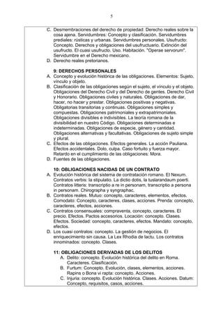 C. Desmembraciones del derecho de propiedad: Derecho reales sobre la
cosa ajena. Servidumbres: Concepto y clasificación. Servidumbres
prediales: rústicas y urbanas. Servidumbres personales. Usufructo:
Concepto. Derechos y obligaciones del usufructuario. Extinción del
usufructo. El cuasi usufructo. Uso. Habitación. "Operae servorum".
Servidumbre en el Derecho mexicano.
D. Derecho reales pretorianos.
9: DERECHOS PERSONALES
A. Concepto y evolución histórica de las obligaciones. Elementos: Sujeto,
vínculo y objeto.
B. Clasificación de las obligaciones según el sujeto, el vínculo y el objeto.
Obligaciones del Derecho Civil y del Derecho de gentes. Derecho Civil
y Honorario. Obligaciones civiles y naturales. Obligaciones de dar,
hacer, no hacer y prestar. Obligaciones positivas y negativas.
Obligatorias transitorias y continuas. Obligaciones simples y
compuestas. Obligaciones patrimoniales y extrapatrimoniales.
Obligaciones divisibles e indivisibles. La teoría romana de la
divisibilidad en nuestro Código. Obligaciones determinadas e
indeterminadas. Obligaciones de especie, género y cantidad.
Obligaciones alternativas y facultativas. Obligaciones de sujeto simple
y plural.
C. Efectos de las obligaciones. Efectos generales. La acción Pauliana.
Efectos accidentales. Dolo, culpa. Caso fortuito y fuerza mayor.
Retardo en el cumplimiento de las obligaciones: Mora.
D. Fuentes de las obligaciones.
10: OBLIGACIONES NACIDAS DE UN CONTRATO
A. Evolución histórica del sistema de contratación romano. El Nexum.
Contratos verbis: la stipulatio. La dictio dotis, la tuslarandaum poerti.
Contratos litteris: transcriptio a re in personam, transcriptio a persona
in personam. Chirographa y syngraphac.
B. Contratos reales. Mutuo: concepto, caracteres, elementos, efectos.
Comodato: Concepto, caracteres, clases, acciones. Prenda: concepto,
caracteres, efectos, acciones.
C. Contratos consensuales: compraventa, concepto, caracteres. El
precio. Efectos. Pactos accesorios. Locación: concepto. Clases.
Efectos. Sociedad: concepto, caracteres, efectos. Mandato: concepto,
efectos.
D. Los cuasi contratos: concepto. La gestión de negocios. El
enriquecimiento sin causa. La Lex Rhodia de lactu. Los contratos
innominados: concepto. Clases.
11: OBLIGACIONES DERIVADAS DE LOS DELITOS
A. Delito: concepto. Evolución histórica del delito en Roma.
Caracteres. Clasificación.
B. Furtum: Concepto. Evolución, clases, elementos, acciones.
Rapins o Bona vi rapta: concepto. Acciones.
C. Injuria: concepto. Evolución histórica. Clases. Acciones. Datum:
Concepto, requisitos, casos, acciones.
5
 