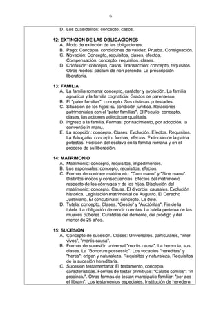 D. Los cuasidelitos: concepto, casos.
12: EXTINCION DE LAS OBLIGACIONES
A. Modo de extinción de las obligaciones.
B. Pago: Concepto, condiciones de validez. Prueba. Consignación.
C. Novación: Concepto, requisitos, clases, efectos.
Compensación: concepto, requisitos, clases.
D. Confusión: concepto, casos. Transacción: concepto, requisitos.
Otros modos: pactum de non petendo. La prescripción
liberatoria.
13: FAMILIA
A. La familia romana: concepto, carácter y evolución. La familia
agnaticia y la familia cognaticia. Grados de parentesco.
B. El "pater familias": concepto. Sus distintas potestades.
C. Situación de los hijos: su condición jurídica. Relaciones
patrimoniales con el "pater familias". El Peculio: concepto,
clases, las actiones adiecticiae qualitatis.
D. Ingreso a la familia. Formas: por nacimiento, por adopción, la
conventio in manu.
E. La adopción: concepto. Clases. Evolución. Efectos. Requisitos.
La Adrogatio: concepto, formas, efectos. Extinción de la patria
potestas. Posición del esclavo en la familia romana y en el
proceso de su liberación.
14: MATRIMONIO
A. Matrimonio: concepto, requisitos, impedimentos.
B. Los esponsales: concepto, requisitos, efectos.
C. Formas de contraer matrimonio: "Cum manu" y "Sine manu".
Distintos modos y consecuencias. Efectos del matrimonio
respecto de los cónyuges y de los hijos. Disolución del
matrimonio: concepto. Causa. El divorcio: causales. Evolución
histórica. Legislación matrimonial de Augusto. El Derecho
Justiniano. El concubinato: concepto. La dote.
D. Tutela: concepto. Clases. "Gestio" y "Auctóritas". Fin de la
tutela. La obligación de rendir cuentas. La tutela pertetua de las
mujeres púberes. Curatelas del demente, del pródigo y del
menor de 25 años.
15: SUCESIÓN
A. Concepto de sucesión. Clases: Universales, particulares, "inter
vivos", "mortis causa".
B. Formas de sucesión universal "mortis causa". La herencia, sus
clases. La "Bonorum possessio". Los vocablos "hereditas" y
"heres": origen y naturaleza. Requisitos y naturaleza. Requisitos
de la sucesión hereditaria.
C. Sucesión testamentaria: El testamento, concepto,
características. Formas de testar primitivas: "Calatis comitis": "in
procinctu". Otras formas de testar: mancipatio familiar: "per aes
et libram". Los testamentos especiales. Institución de heredero.
6
 
