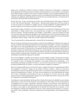 golpe; pero si pudieron y debieron formarse mediante mutaciones continuadas y sumamente 
prolongadas de las substancias que los integran. Estas mutaciones, estos cambios, se produjeron 
hace mucho tiempo cuando la Tierra aún se estaba formando y en los períodos primarios de su 
existencia. De aquí, precisamente, que para resolver acertadamente el problema del origen de la 
vida haya que dedicarse ahincadamente al estudio de esas transformaciones, a la historia de la 
formación y del desarrollo de nuestro planeta. 
En las obras de y. Lenin, encontramos una idea muy profunda respecto del origen evolutivo de 
la vida. “Las Ciencias Naturales —decía Lenin— afirman positivamente que la Tierra existió en 
un esta do tal que ni el hombre ni ningún otro ser viviente habitaban ni podían habitarla. La 
materia orgánica es un fenómeno posterior, fruto de un desarrollo muy prolongado” 
A principios de siglo, al analizar en su obra ¿Anarquismo o socialismo?, fundamentos de la teoría 
materialista, V Stalin expresó muy concretamente que el origen de la vida había seguido un 
proceso evolutivo. “Nosotros sabemos, por ejemplo —decía Stalin—, que en un tiempo la Tierra 
era una masa ígnea incandescente después se fue enfriando poco a poco, más tarde surgieron los 
vegetales y los animales, al desarrollo del mundo animal siguió la aparición de una determinada 
variedad de simios y luego, a todo ello, sucedió la aparición del hombre”. 
“Así se ha producido, en líneas generales, e desarrollo de la naturaleza.” 
Merece mencionar el hecho de que el camino evolutivo fue señalado por y Stalin en una época en 
que aún no había sido publicada la Dialéctica de la naturaleza, de Engels, y cuando en e problema 
del origen de la vida preponderaba entre los naturalistas (incluso entre los avanzados) el 
principio mecanicista. Es únicamente en la segunda década del siglo XX cuando la aplicación del 
principio evolutivo al estudio del problema que nos ocupa empieza a alcanzar gran desarrollo en 
las Ciencias Naturales. Acerca de esto podemos señalar, de manera muy particular, la opinión de 
nuestro célebre compatriota K. Tirniriázev, pues en su artículo de los anales científicos de 1912, 
refiriéndose al asunto del origen de la vida dice: 
Nos vemos obligados a admitir que la materia viva ha seguido e mismo camino que los demás 
procesos materiales, es decir, el camino de la evolución”. “La hipótesis de la evolución, que ahora 
se expande no sólo a la biología sino también a las demás ciencias de la naturaleza, —a la 
astronomía, la geología, la química y la física—, nos convence de que esta evo lución también se 
produjo probablemente al realizar- se e paso del mundo inorgánico al orgánico.” 
Entre los trabajos publicados en la Unión Soviética, es digno de destacarse especialmente el libro 
del académico Y. Komarov: Origen de las plantas. Komarov analiza y refuta la teoría de la 
eternidad de la vida y la suposición de que los seres vivos vinieron a la tierra procedentes de los 
espacios interplanetarios, y añade: “La Única teoría científica es la teoría bioquímica del origen 
de la vida, el profundo convencimiento de que su aparición no fue sino una de las etapas 
sucesivas de la evolución general de la materia, de esa complicación cada vez mayor de la serie 
de compuestos carbonadas del nitrógeno.” 
Actualmente, el principio básico del desarrollo evolutivo de la materia es admitido ya por muchos 
naturalistas, no sólo en la Unión Soviética, sino también en otros países. Pero la mayoría de los 
investigadores de los países capitalistas solamente admiten este principio como aplicable al 
período de la evolución de la materia que antecede a la aparición de los seres vivos. Pero cuando 
se refiere a esta etapa, la más importante de la historia del desarrollo de la materia, es tos 
investigadores resbalan inevitablemente hacia las viejas posiciones mecanicistas, se acogen o 
invocan la “feliz casualidad” o buscan la explicación en incognoscibles o inescrutables fuerzas 
físicas. 
 
