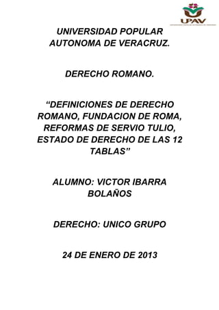 UNIVERSIDAD POPULAR
  AUTONOMA DE VERACRUZ.


     DERECHO ROMANO.


 “DEFINICIONES DE DERECHO
ROMANO, FUNDACION DE ROMA,
 REFORMAS DE SERVIO TULIO,
ESTADO DE DERECHO DE LAS 12
          TABLAS”


  ALUMNO: VICTOR IBARRA
       BOLAÑOS


   DERECHO: UNICO GRUPO


    24 DE ENERO DE 2013
 
