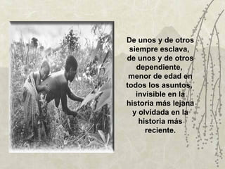 De unos y de otros
 siempre esclava,
de unos y de otros
   dependiente,
 menor de edad en
todos los asuntos,
   invisible en la
historia más lejana
  y olvidada en la
    historia más
      reciente.
 