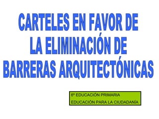 CARTELES EN FAVOR DE  LA ELIMINACIÓN DE  BARRERAS ARQUITECTÓNICAS 6º EDUCACIÓN PRIMARIA EDUCACIÓN PARA LA CIUDADANÍA 