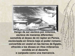 Vengo de ser esclava por milenios,  esclava de maneras diferentes:  sometida al deseo de mi raptor en Persia,  esclavizada en Grecia bajo el poder romano,  convertida en vestal en las tierras de Egipto, ofrecida a los dioses en ritos milenarios  vendida en el desierto  o canjeada como una mercancía. 