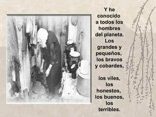 Y he conocido  a todos los hombres del planeta. Los grandes y pequeños,  los bravos y cobardes,  los viles, los honestos,  los buenos, los terribles. 