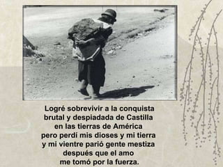Logré sobrevivir a la conquista brutal y despiadada de Castilla  en las tierras de América  pero perdí mis dioses y mi tierra  y mi vientre parió gente mestiza  después que el amo  me tomó por la fuerza. 